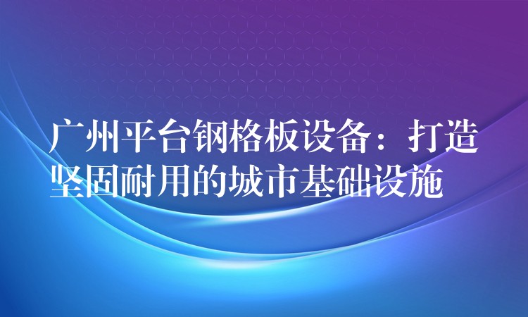 广州平台钢格板设备：打造坚固耐用的城市基础设施
