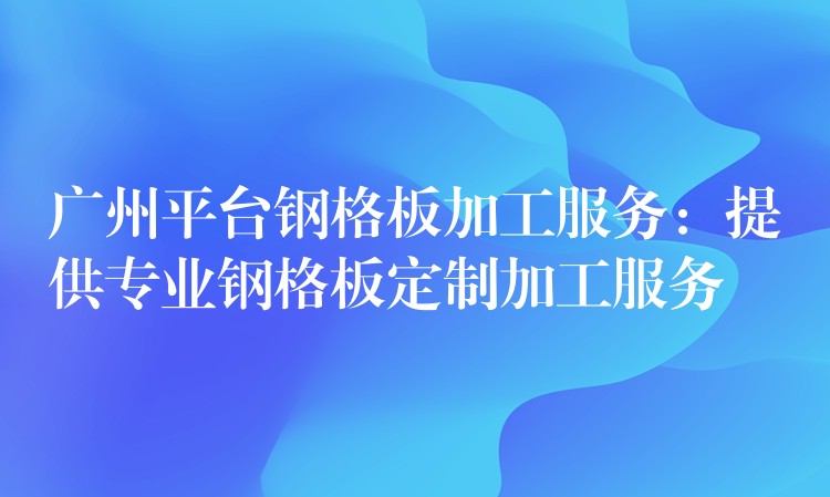 广州平台钢格板加工服务：提供专业钢格板定制加工服务