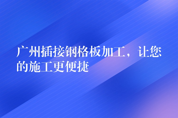 广州插接钢格板加工，让您的施工更便捷
