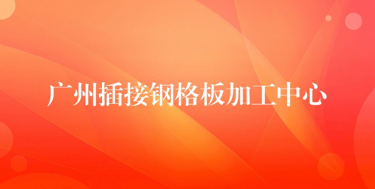 广州插接钢格板加工中心