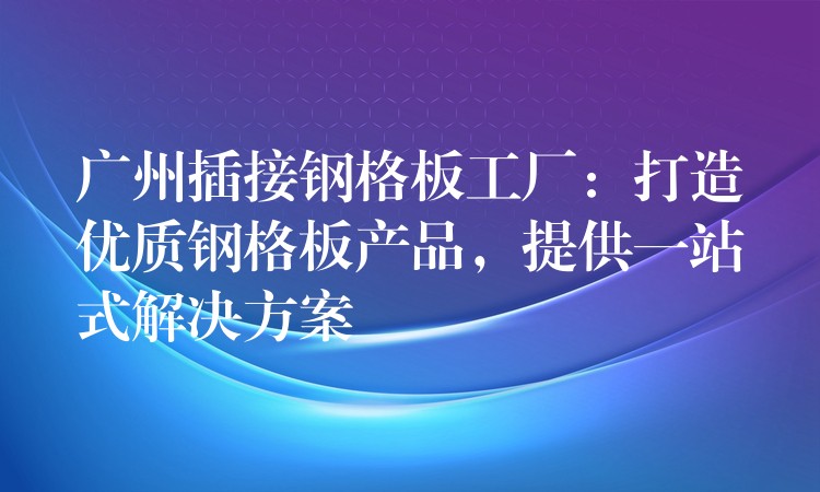 广州插接钢格板工厂：打造优质钢格板产品，提供一站式解决方案