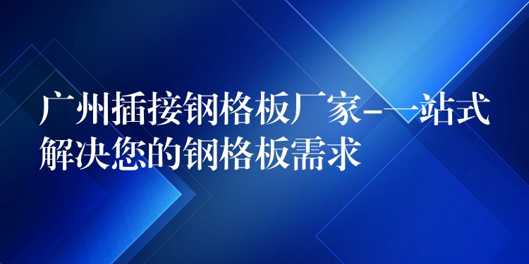 广州插接钢格板厂家-一站式解决您的钢格板需求