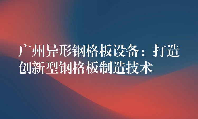 广州异形钢格板设备：打造创新型钢格板制造技术
