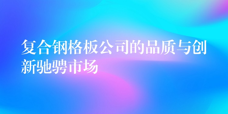 复合钢格板公司的品质与创新驰骋市场