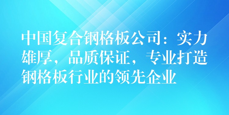 中国复合钢格板公司：实力雄厚，品质保证，专业打造钢格板行业的领先企业