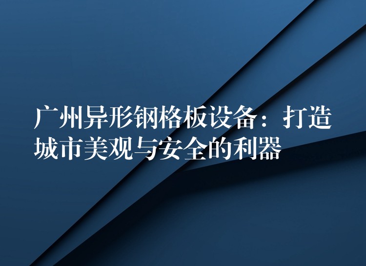 广州异形钢格板设备：打造城市美观与安全的利器