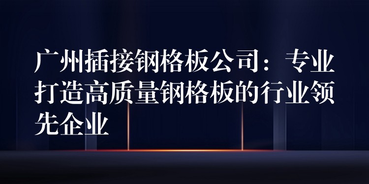 广州插接钢格板公司：专业打造高质量钢格板的行业领先企业