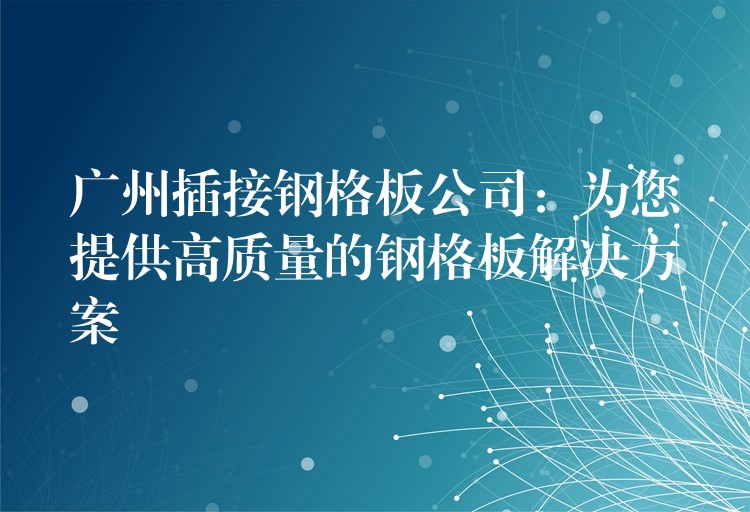 广州插接钢格板公司：为您提供高质量的钢格板解决方案