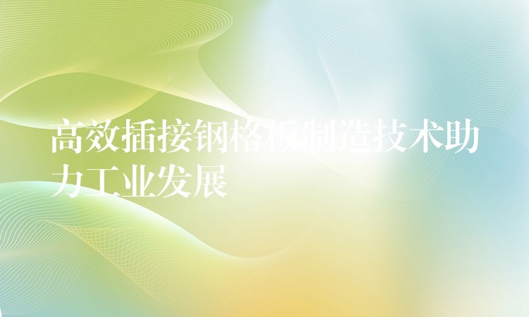 高效插接钢格板制造技术助力工业发展