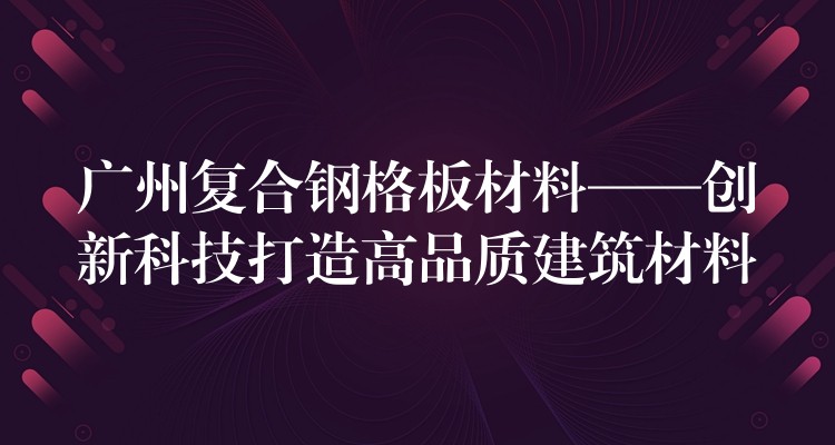 广州复合钢格板材料——创新科技打造高品质建筑材料