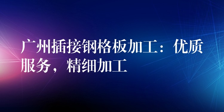 广州插接钢格板加工：优质服务，精细加工