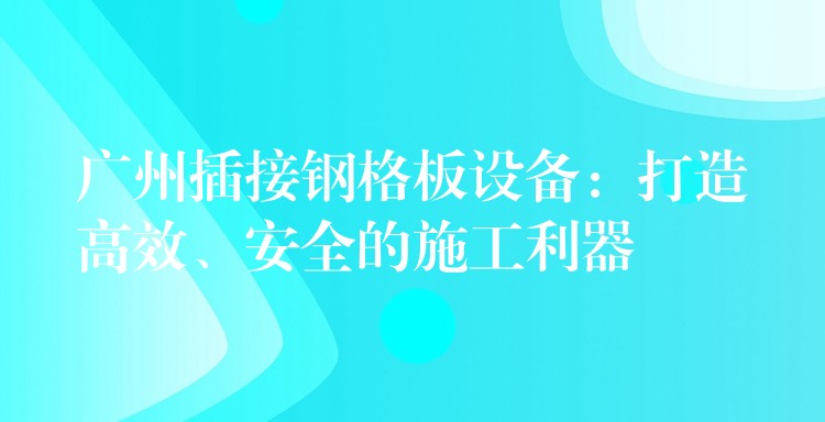广州插接钢格板设备：打造高效、安全的施工利器