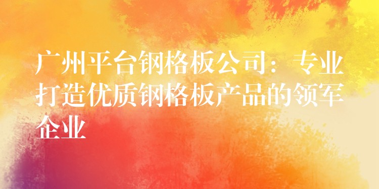 广州平台钢格板公司：专业打造优质钢格板产品的领军企业