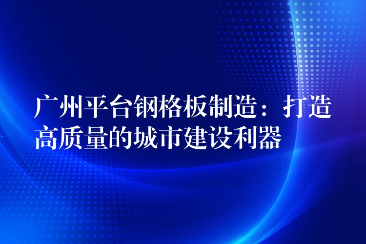 广州平台钢格板制造：打造高质量的城市建设利器