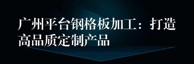 广州平台钢格板加工：打造高品质定制产品