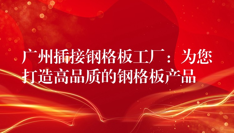 广州插接钢格板工厂：为您打造高品质的钢格板产品