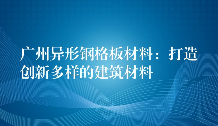 广州异形钢格板材料：打造创新多样的建筑材料