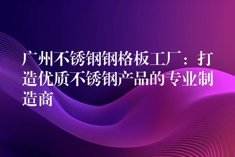 广州不锈钢钢格板工厂：打造优质不锈钢产品的专业制造商