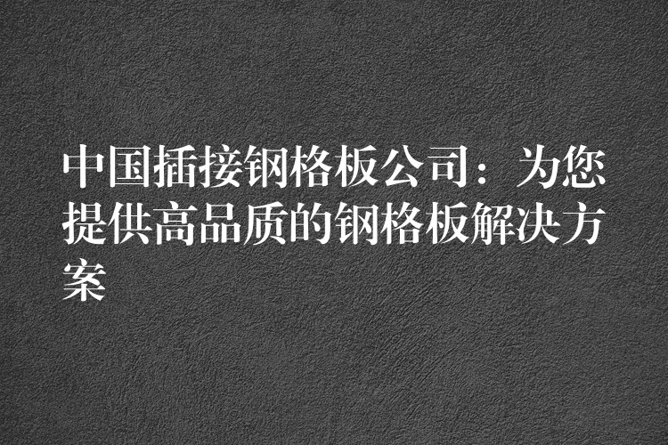 中国插接钢格板公司：为您提供高品质的钢格板解决方案