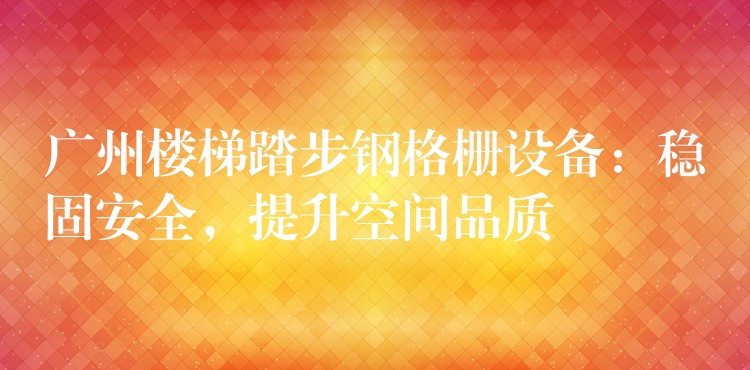 广州楼梯踏步钢格栅设备：稳固安全，提升空间品质