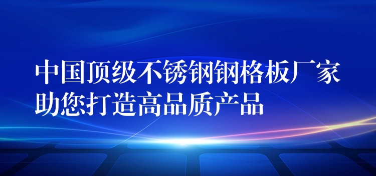 中国顶级不锈钢钢格板厂家助您打造高品质产品