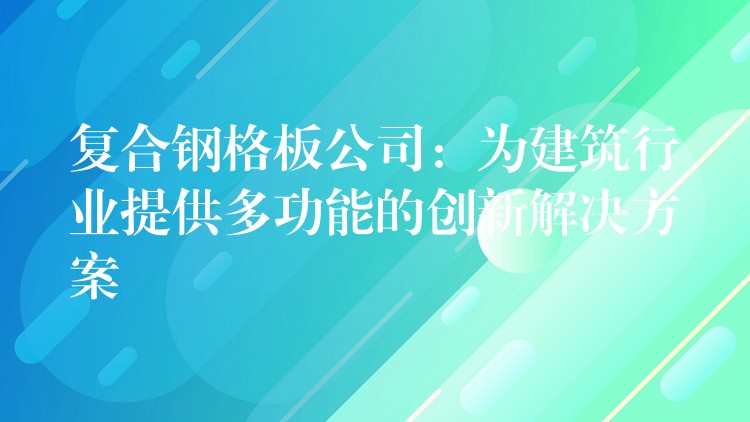 复合钢格板公司：为建筑行业提供多功能的创新解决方案