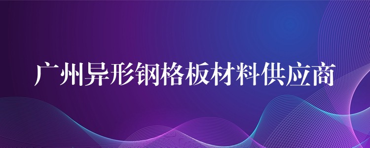 广州异形钢格板材料供应商