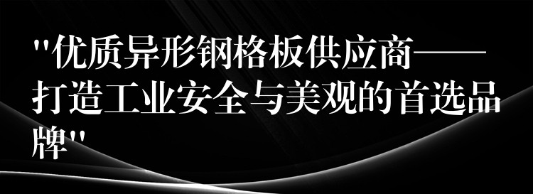 “优质异形钢格板供应商——打造工业安全与美观的首选品牌”