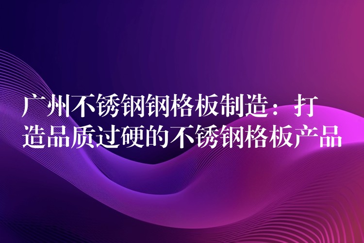 广州不锈钢钢格板制造：打造品质过硬的不锈钢格板产品