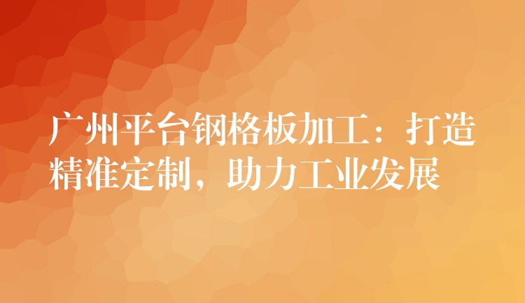 广州平台钢格板加工：打造精准定制，助力工业发展