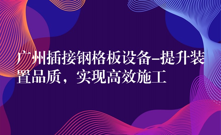 广州插接钢格板设备-提升装置品质，实现高效施工