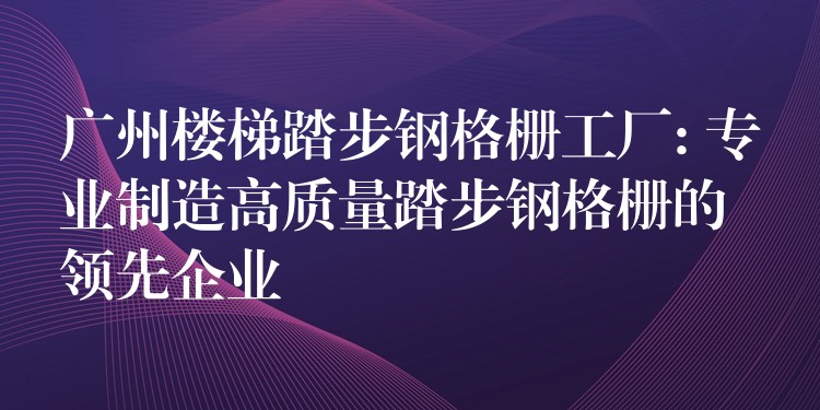 广州楼梯踏步钢格栅工厂: 专业制造高质量踏步钢格栅的领先企业
