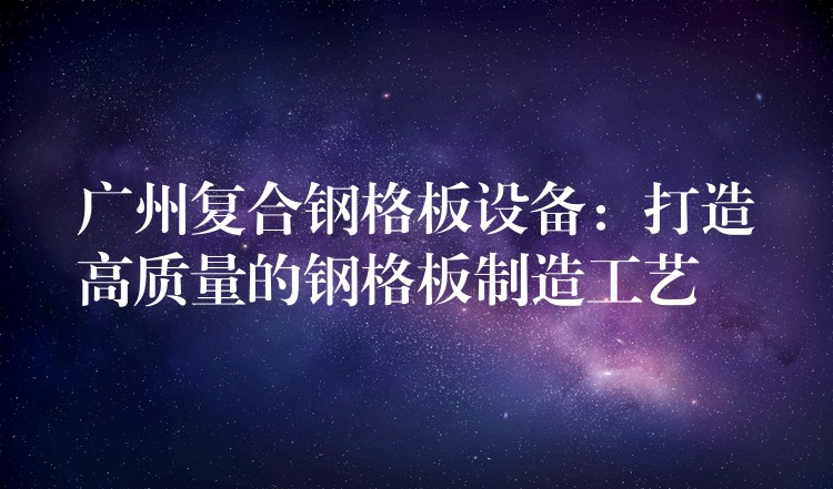 广州复合钢格板设备：打造高质量的钢格板制造工艺