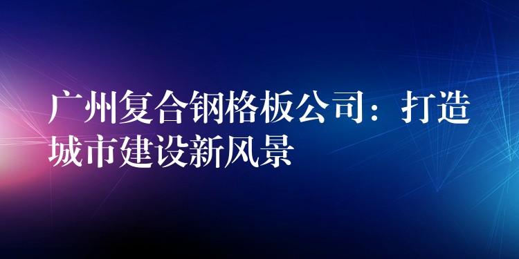 广州复合钢格板公司：打造城市建设新风景