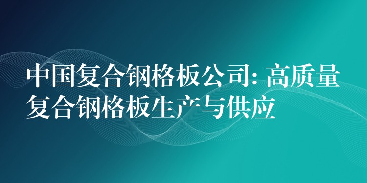 中国复合钢格板公司: 高质量复合钢格板生产与供应
