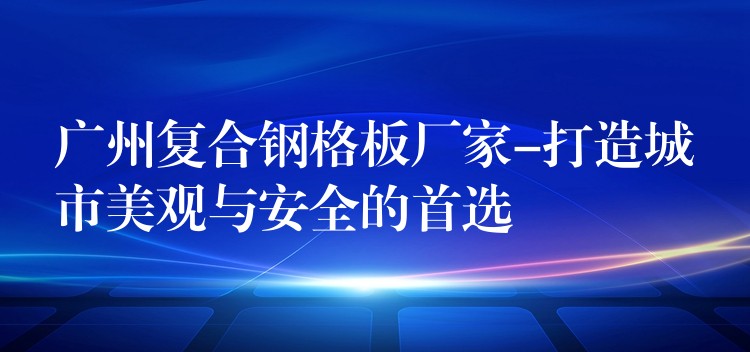 广州复合钢格板厂家-打造城市美观与安全的首选