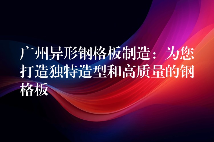 广州异形钢格板制造：为您打造独特造型和高质量的钢格板