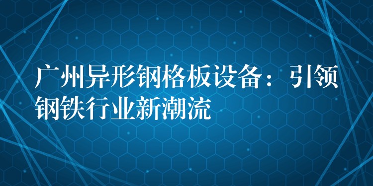 广州异形钢格板设备：引领钢铁行业新潮流