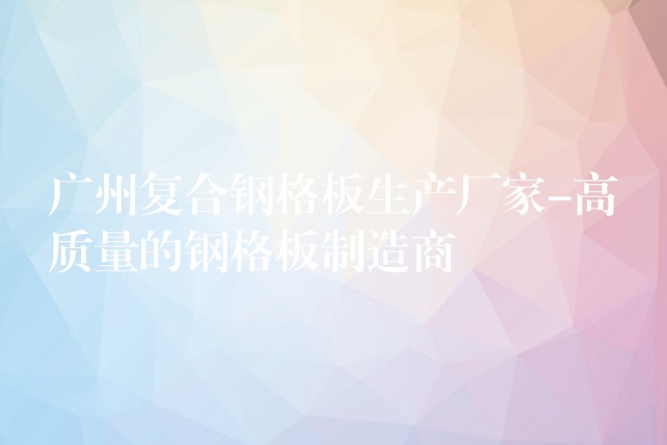 广州复合钢格板生产厂家-高质量的钢格板制造商