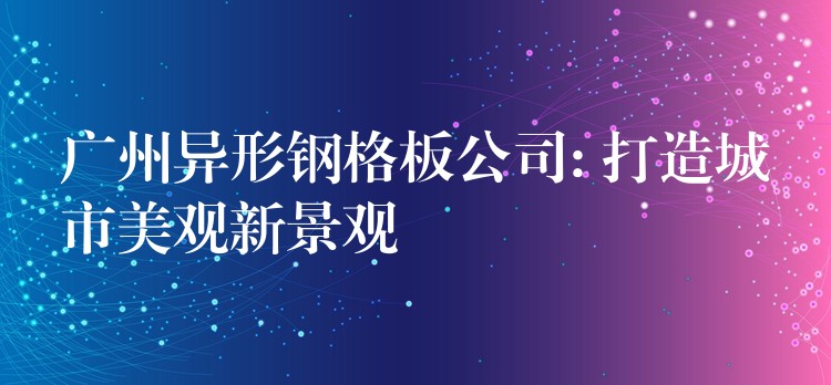 广州异形钢格板公司: 打造城市美观新景观