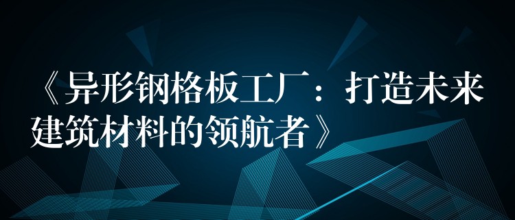 《异形钢格板工厂：打造未来建筑材料的领航者》