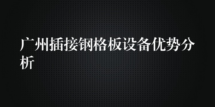 广州插接钢格板设备优势分析