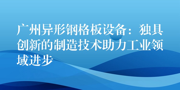 广州异形钢格板设备：独具创新的制造技术助力工业领域进步