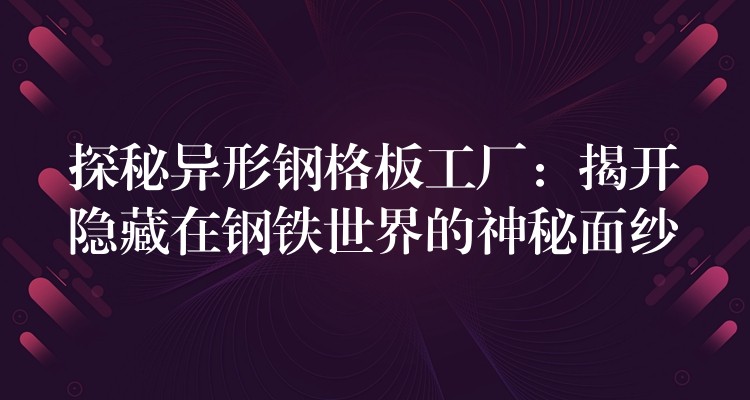探秘异形钢格板工厂：揭开隐藏在钢铁世界的神秘面纱