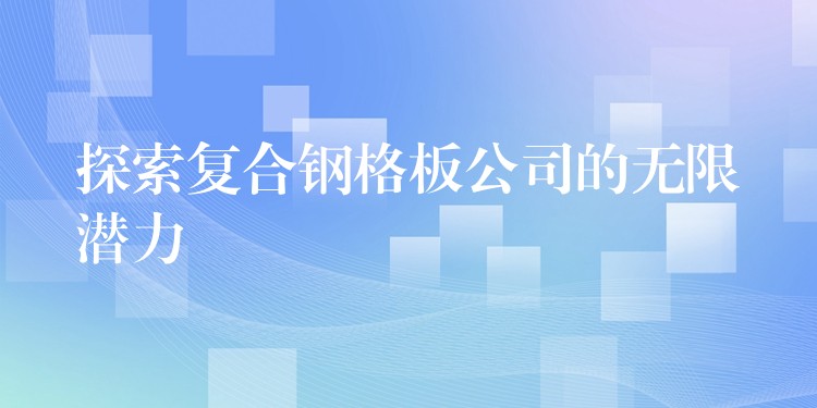 探索复合钢格板公司的无限潜力