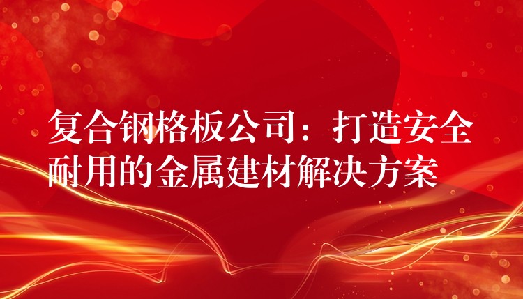 复合钢格板公司：打造安全耐用的金属建材解决方案