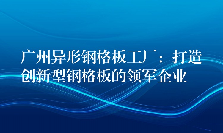 广州异形钢格板工厂：打造创新型钢格板的领军企业