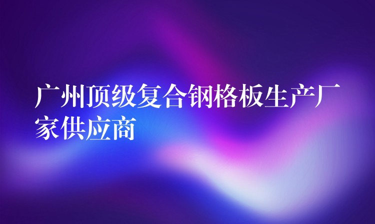 广州顶级复合钢格板生产厂家供应商