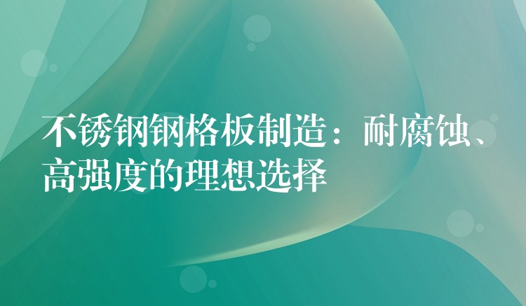 不锈钢钢格板制造：耐腐蚀、高强度的理想选择