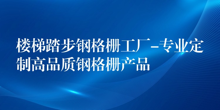 楼梯踏步钢格栅工厂-专业定制高品质钢格栅产品